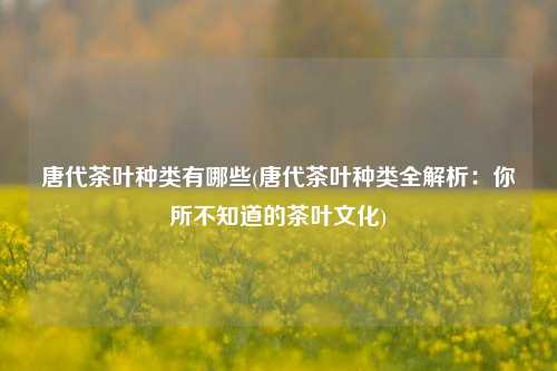 唐代茶叶种类有哪些(唐代茶叶种类全解析：你所不知道的茶叶文化)