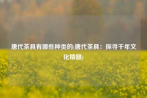 唐代茶具有哪些种类的(唐代茶具：探寻千年文化精髓)