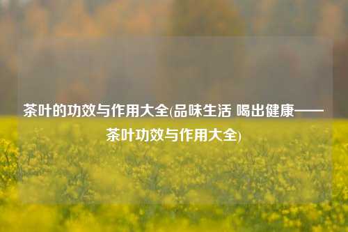 茶叶的功效与作用大全(品味生活 喝出健康——茶叶功效与作用大全)