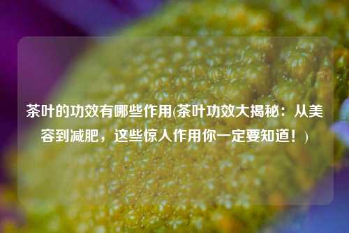 茶叶的功效有哪些作用(茶叶功效大揭秘：从美容到减肥，这些惊人作用你一定要知道！)