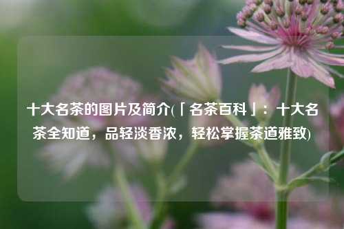 十大名茶的图片及简介(「名茶百科」：十大名茶全知道，品轻淡香浓，轻松掌握茶道雅致)