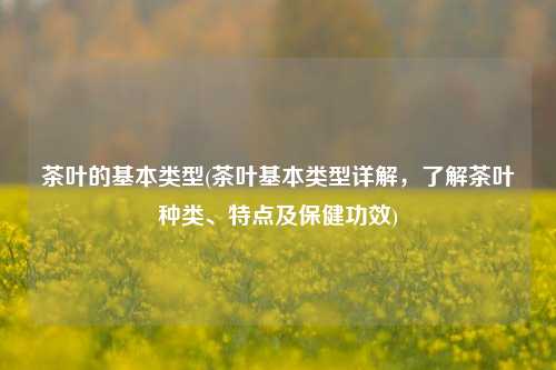 茶叶的基本类型(茶叶基本类型详解，了解茶叶种类、特点及保健功效)