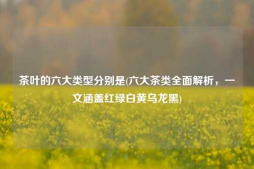茶叶的六大类型分别是(六大茶类全面解析，一文涵盖红绿白黄乌龙黑)