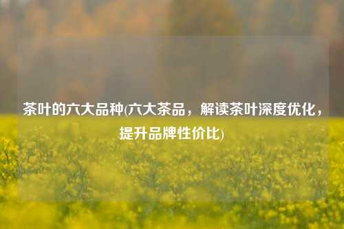 茶叶的六大品种(六大茶品，解读茶叶深度优化，提升品牌性价比)