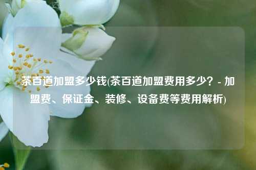 茶百道加盟多少钱(茶百道加盟费用多少？- 加盟费、保证金、装修、设备费等费用解析)