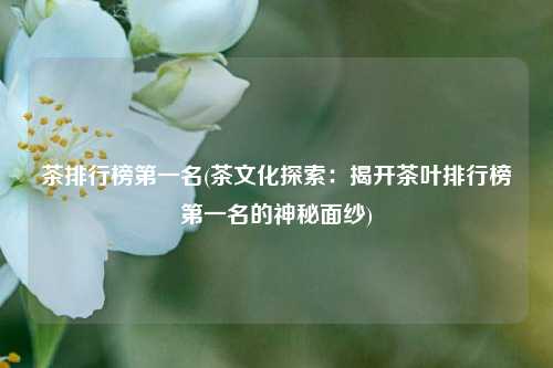 茶排行榜第一名(茶文化探索：揭开茶叶排行榜第一名的神秘面纱)