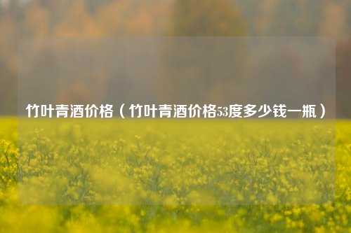 竹叶青酒价格（竹叶青酒价格53度多少钱一瓶）