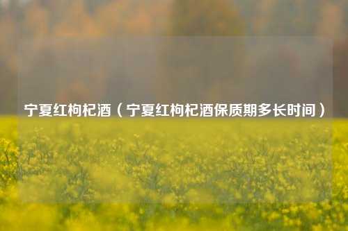 宁夏红枸杞酒（宁夏红枸杞酒保质期多长时间）