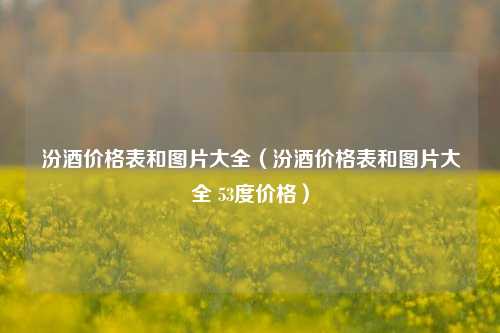 汾酒价格表和图片大全（汾酒价格表和图片大全 53度价格）