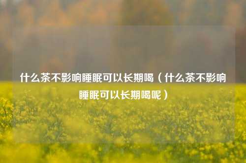 什么茶不影响睡眠可以长期喝（什么茶不影响睡眠可以长期喝呢）