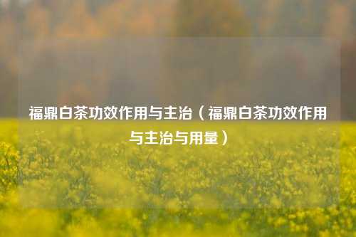 福鼎白茶功效作用与主治（福鼎白茶功效作用与主治与用量）