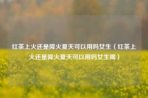 红茶上火还是降火夏天可以用吗女生（红茶上火还是降火夏天可以用吗女生喝）