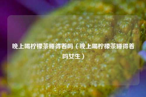 晚上喝柠檬茶睡得着吗（晚上喝柠檬茶睡得着吗女生）