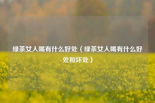 绿茶女人喝有什么好处（绿茶女人喝有什么好处和坏处）