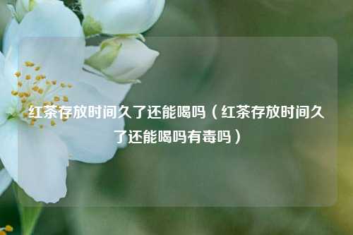 红茶存放时间久了还能喝吗（红茶存放时间久了还能喝吗有毒吗）