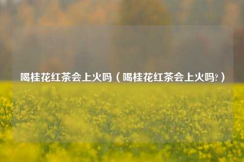 喝桂花红茶会上火吗（喝桂花红茶会上火吗?）