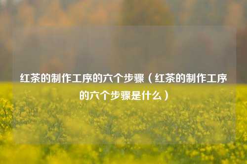红茶的制作工序的六个步骤（红茶的制作工序的六个步骤是什么）
