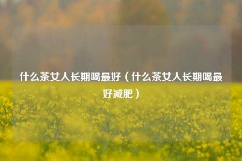 什么茶女人长期喝最好（什么茶女人长期喝最好减肥）