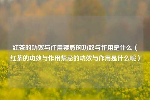 红茶的功效与作用禁忌的功效与作用是什么（红茶的功效与作用禁忌的功效与作用是什么呢）