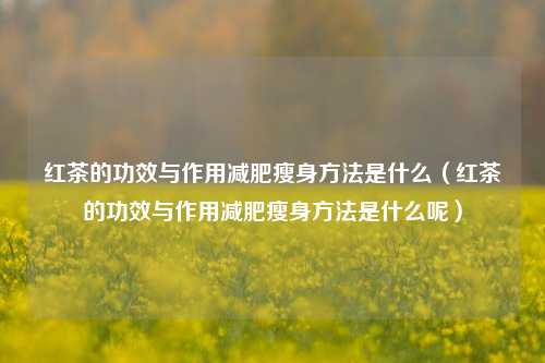 红茶的功效与作用减肥瘦身方法是什么（红茶的功效与作用减肥瘦身方法是什么呢）