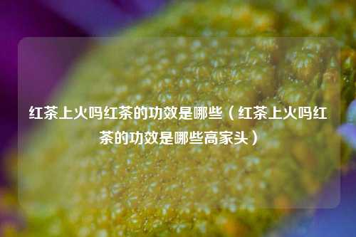 红茶上火吗红茶的功效是哪些（红茶上火吗红茶的功效是哪些高家头）