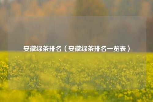 安徽绿茶排名（安徽绿茶排名一览表）
