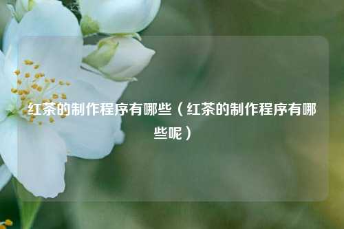 红茶的制作程序有哪些（红茶的制作程序有哪些呢）
