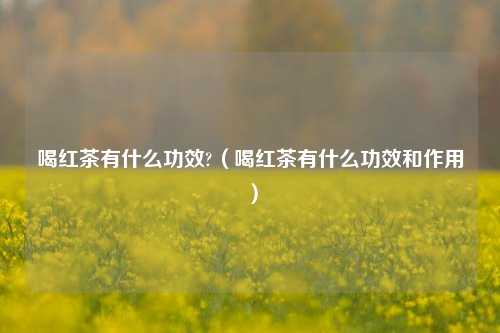 喝红茶有什么功效?（喝红茶有什么功效和作用）