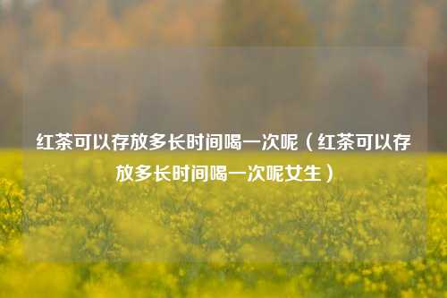 红茶可以存放多长时间喝一次呢（红茶可以存放多长时间喝一次呢女生）