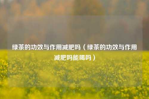 绿茶的功效与作用减肥吗（绿茶的功效与作用减肥吗能喝吗）