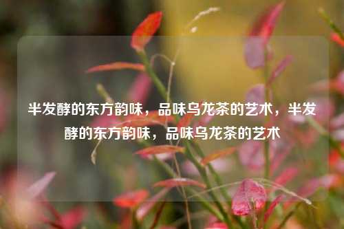 半发酵的东方韵味,品味乌龙茶的艺术,半发酵的东方韵味,品味乌龙茶的艺术