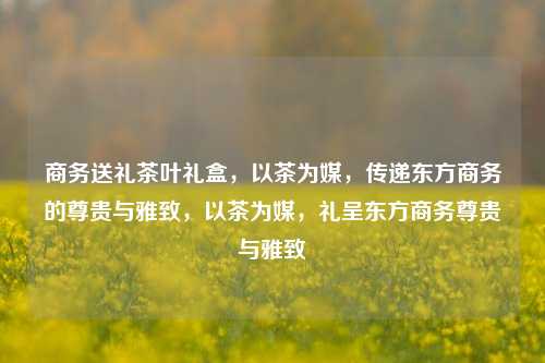 商务送礼茶叶礼盒，以茶为媒，传递东方商务的尊贵与雅致，以茶为媒，礼呈东方商务尊贵与雅致
