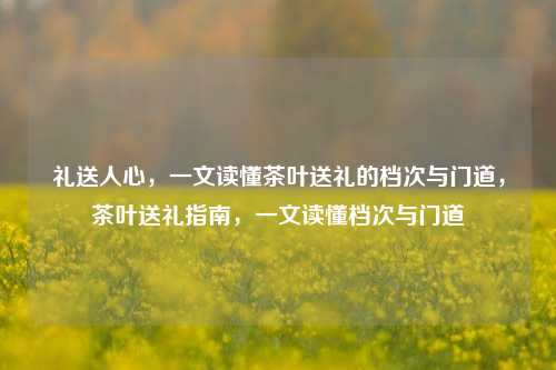 礼送人心，一文读懂茶叶送礼的档次与门道，茶叶送礼指南，一文读懂档次与门道