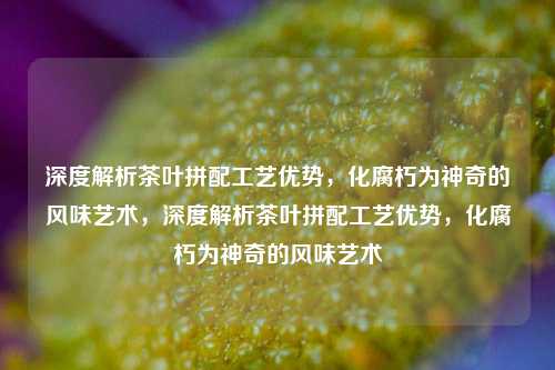 深度解析茶叶拼配工艺优势，化腐朽为神奇的风味艺术，深度解析茶叶拼配工艺优势，化腐朽为神奇的风味艺术