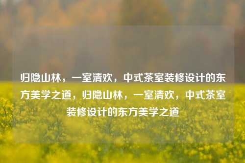 归隐山林，一室清欢，中式茶室装修设计的东方美学之道，归隐山林，一室清欢，中式茶室装修设计的东方美学之道