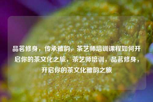品茗修身，传承雅韵，茶艺师培训课程如何开启你的茶文化之旅，茶艺师培训，品茗修身，开启你的茶文化雅韵之旅