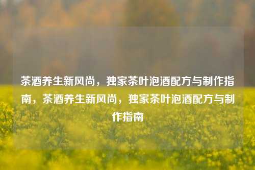茶酒养生新风尚，独家茶叶泡酒配方与制作指南，茶酒养生新风尚，独家茶叶泡酒配方与制作指南