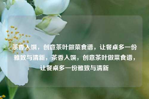 茶香入馔，创意茶叶做菜食谱，让餐桌多一份雅致与清新，茶香入馔，创意茶叶做菜食谱，让餐桌多一份雅致与清新