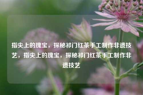 指尖上的瑰宝，探秘祁门红茶手工制作非遗技艺，指尖上的瑰宝，探秘祁门红茶手工制作非遗技艺
