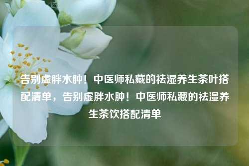 告别虚胖水肿！中医师私藏的祛湿养生茶叶搭配清单，告别虚胖水肿！中医师私藏的祛湿养生茶饮搭配清单