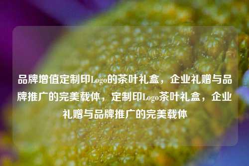 品牌增值定制印Logo的茶叶礼盒，企业礼赠与品牌推广的完美载体，定制印Logo茶叶礼盒，企业礼赠与品牌推广的完美载体