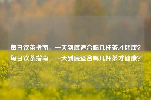 每日饮茶指南，一天到底适合喝几杯茶才健康？每日饮茶指南，一天到底适合喝几杯茶才健康？