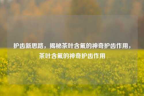 护齿新思路，揭秘茶叶含氟的神奇护齿作用，茶叶含氟的神奇护齿作用