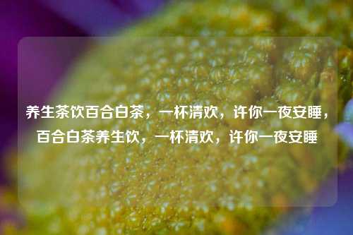 养生茶饮百合白茶，一杯清欢，许你一夜安睡，百合白茶养生饮，一杯清欢，许你一夜安睡