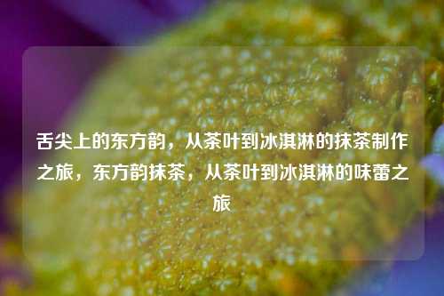 舌尖上的东方韵，从茶叶到冰淇淋的抹茶制作之旅，东方韵抹茶，从茶叶到冰淇淋的味蕾之旅