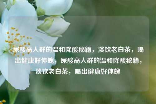 尿酸高人群的温和降酸秘籍，淡饮老白茶，喝出健康好体魄，尿酸高人群的温和降酸秘籍，淡饮老白茶，喝出健康好体魄