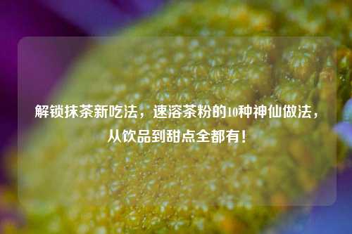 解锁抹茶新吃法，速溶茶粉的10种神仙做法，从饮品到甜点全都有！