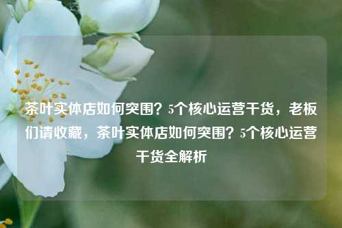 茶叶实体店如何突围？5个核心运营干货，老板们请收藏，茶叶实体店如何突围？5个核心运营干货全解析