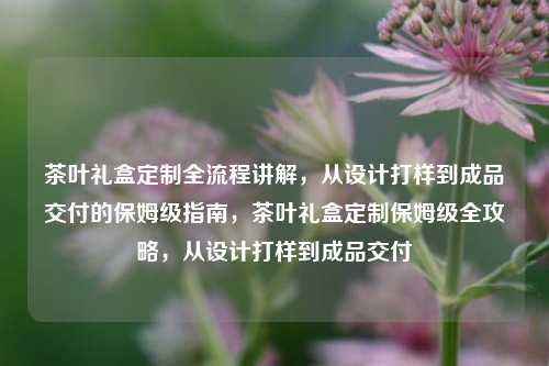茶叶礼盒定制全流程讲解，从设计打样到成品交付的保姆级指南，茶叶礼盒定制保姆级全攻略，从设计打样到成品交付