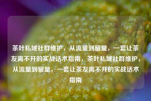 茶叶私域社群维护，从流量到留量，一套让茶友离不开的实战话术指南，茶叶私域社群维护，从流量到留量，一套让茶友离不开的实战话术指南